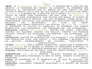T E M A S
A M O R : L A M A L M A R I D A D A O M A L C A S A D A , L A S E P A R A C I Ó N O P A R T I D A D E L
A M A N T E , L A T A R D A N Z A D E L A M A D O , S U A U S E N C I A , E L I N S O M N I O Q U E
P R O V O C A , E L E N C U E N T R O C O N E L A M A D O ( E N U N A F U E N T E , E N U N A
I G L E S I A O E R M I T A , E N E L R Í O , E N L O S Á L A M O S , E N L A O R I L L A D E L M A R ) ,
E L P I R O P O O A L A B A N Z A D E L A B E L L E Z A D E L A A M A D A , E L R E Q U I E B R O , L A
F I E S T A D E A M O R ( P O R P R I M A V E R A , E N S A N J U A N , L A R O M E R Í A , L A
B O D A . . . ) . L A N I Ñ A “ N A M O R A D I C A ” Q U E R E H Ú S A S E R M O N J A , E L E L O G I O D E
L A P R O P I A B E L L E Z A , L A B R U T E S , L O S Q U E S I E M B R A N C I Z A Ñ A E N T R E L O S
E N A M O R A D O S , L O S C E L O S , L O S G U A R D A S Q U E M A N T I E N E N S E P A R A D O S , E L
R E C H A Z O D E L M A T R I M O N I O , L A C A Z A D E A M O R .
T R A B A J O : L A S F A E N A S A G R Í C O L A S , L O S O F I C I O S , L A S I E G A , L A V E N D I M I A ,
E L E S P I G U E O , E L V O L T E O , E L E S Q U I L E O , E L A C A R R E O , L A S T A R E A S
D O M É S T I C A S , L A S P A N A D E R A S , L A S F R E G O N C I L L A S , L A S H I L A N D E R A S . . .
B U R L E S C O : C A N T O S A N T I C L E R I C A L E S C O N T R A L O S C U R A S , C A N C I O N E S
C O N T R A L A S S U E G R A S , C O N T R A L O S R I V A L E S , C O N T R A L O S P U E B L O S
V E C I N O S , C O N T R A L O S A B O G A D O S , L O S M É D I C O S , L O S C H I S M O S O S , L O S
P O C O V I R T U O S O S , E T C É T E R A .
P AT R I Ó T I C O : C A N T O S E N A L A B A N Z A D E L O S P U E B L O S Y L A S R E G I O N E S Y
S U S P R O D U C T O S ( V I N O , P A N , A C E I T E . . . ) , S U S H O M B R E S Y M U J E R E S ( P O R
S U B E L L E Z A , G E N E R A L M E N T E ) , S U H I S T O R I A , T R A D I C I O N E S Y
A R Q U I T E C T U R A .
P Í C A R O : E R O T I S M O M Á S O M E N O S D I S I M U L A D O , C A M U F L A D O O S I M B Ó L I C O ,
L A C O Q U E T E R Í A D E L A M U J E R , E L P I R O P O , E L R E Q U I E B R O A T R E V I D O , L A
G R A C I A I N G E N I O S A , L A G R O S E R Í A D E S C A R A D A , E L O R G U L L O D E L A M A D O . . .
P I A D O S O : F E S T I V I D A D D E U N S A N T O , V I D A D E L S A N T O P A T R Ó N , M I L A G R O S ,
O R A C I O N E S .
H U M O R Í S T I C O : N O N S E N S E , B R O M A S , C H I S T E S , R A S G O S D E I N G E N I O .
M AY A S : C A N C I O N E S D E D I C A D A S A L M E S D E M A Y O , C U A N D O F L O R E C E N L A
P R I M A V E R A Y E L A M O R .
A L B A S : E L A M A N E C E R E S E L M O M E N T O E N E L Q U E S E D E S P I D E L O S
A M A N T E S P A R A N O S E R D E S C U B I E R T O S .
E N D E C H A S : C A N C I O N E S F Ú N E B R E S D E D I C A D A S A L A M U E R T E D E A L G U N A
P E R S O N A
 