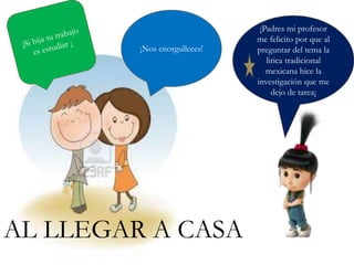 ¡Padres mi profesor
me felicito por que al
preguntar del tema la
lirica tradicional
mexicana hice la
investigación que me
dejo de tarea¡
¡Nos enorgulleces!
AL LLEGAR A CASA
 