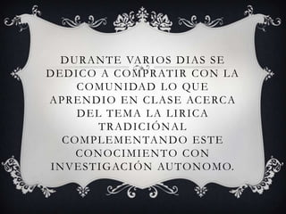 DURANTE VARIOS DIAS SE
DEDICO A COMPRATIR CON LA
COMUNIDAD LO QUE
APRENDIO EN CLASE ACERCA
DEL TEMA LA LIRICA
TRADICIÓNAL
COMPLEMENTANDO ESTE
CONOCIMIENTO CON
INVESTIGACIÓN AUTONOMO.
 