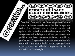 Creative Commons es “una organización sin
ánimo de lucro basada en el hecho de que no
todos los titulares de propiedad intelectual
quieren ejercer todos sus derechos sobre ella”. Ya
sea por necesidad de promoción o por convicción
política, muchos creadores (artistas, científicos,
profesores…) apuestan por cooperar en vez de
competir; busca cambiar la cara al copyright, con
el apoyo de un brillante equipo de juristas y
expertos en tecnología.
 