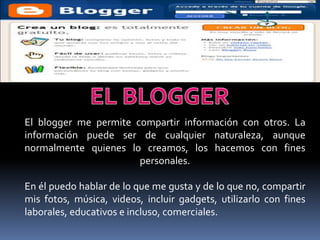 El blogger me permite compartir información con otros. La
información puede ser de cualquier naturaleza, aunque
normalmente quienes lo creamos, los hacemos con fines
                       personales.

En él puedo hablar de lo que me gusta y de lo que no, compartir
mis fotos, música, videos, incluir gadgets, utilizarlo con fines
laborales, educativos e incluso, comerciales.
 