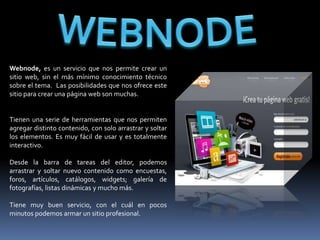 Webnode, es un servicio que nos permite crear un
sitio web, sin el más mínimo conocimiento técnico
sobre el tema. Las posibilidades que nos ofrece este
sitio para crear una página web son muchas.


Tienen una serie de herramientas que nos permiten
agregar distinto contenido, con solo arrastrar y soltar
los elementos. Es muy fácil de usar y es totalmente
interactivo.

Desde la barra de tareas del editor, podemos
arrastrar y soltar nuevo contenido como encuestas,
foros, artículos, catálogos, widgets; galería de
fotografías, listas dinámicas y mucho más.

Tiene muy buen servicio, con el cuál en pocos
minutos podemos armar un sitio profesional.
 