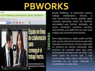 Desde PbWorks, se desarrolla nuestro
trabajo     colaborativo.      Gracias     a
esta herramienta hemos podido dejar
nuestras opiniones sobre las distintas
actividades que hemos realizado, así
como compartir nuestros escritos,
reescribirlos, y en definitiva co-crear este
trabajo que estamos presentando.

Para organizarnos y saber quién escribe
qué, ya que esta herramienta no permite
etiquetar comentarios, hemos ingeniado
un sistema de colores individual. Nos
pusimos de acuerdo para que cada
participante escribiera con un color, y así
saber quién ha escrito qué, y qué
correcciones había sobre cada texto, se
convierte en un texto unificado y
mostrado en un solo color.
 