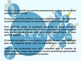 Prezi es una aplicación que permite presentaciones en línea de una forma
sencilla y muy dinámica.

El concepto de Prezi sustituye a las típicas diapositivas por una especie de
mural interactivo en el que nos vamos desplazando en tiempo real.

Para explicarlo mejor, la propuesta consistiría en poner todas las
diapositivas de una presentación sobre una sola superficie. Una vez hecho
esto, iríamos haciendo zoom sobre las distintas diapositivas en el orden
que le indiquemos.

El interfaz de usuario es muy intuitivo y sencillo de usar y está diseñado
para que cualquiera pueda crear sus presentaciones en poco tiempo.

Prezi es una herramienta muy útil y novedosa para la creación de
presentaciones, y seguro que gustará a muchos usuarios que quieran darle
un toque innovador a sus próximos proyectos.
 