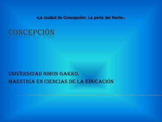 CONCEPCIÓN



UNIVERSIDAD NIHON GAKKO.
Maestría en Ciencias de la Educación
 