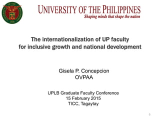 0
The internationalization of UP faculty
for inclusive growth and national development
UPLB Graduate Faculty Conference
15 February 2015
TICC, Tagaytay
Gisela P. Concepcion
OVPAA
 