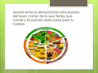 Aparte entre la alimentación esta el plato 
del buen comer de lo que tienes que 
comer y la porción adecuada para tu 
cuerpo. 
 