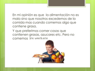 En mi opinión es que la alimentación no es 
mala sino que nosotros excedemos de la 
comida mas cuando comemos algo que 
contiene grasa. 
Y que preferimos comer cosas que 
contienen grasas, azucares etc. Pero no 
comemos las verduras. 
 