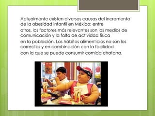 Actualmente existen diversas causas del incremento 
de la obesidad infantil en México; entre 
otros, los factores más relevantes son los medios de 
comunicación y la falta de actividad física 
en la población. Los hábitos alimenticios no son los 
correctos y en combinación con la facilidad 
con la que se puede consumir comida chatarra. 
 