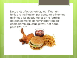Desde los años ochentas, los niños han 
tenido la inclinación por consumir alimentos 
distintos a los acostumbros en la familia; 
desean comer la denominada “rápida” 
como hamburguesas, pizzas, hot dogs, 
pollo frito, etc. 
 