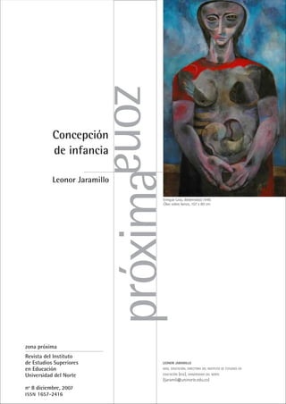 Concepción
de infancia
Leonor Jaramillo
zona
próxima
LEONOR JARAMILLO
MAG. EDUCACIÓN. DIRECTORA DEL INSTITUTO DE ESTUDIOS EN
EDUCACIÓN (IESE), UNIVERSIDAD DEL NORTE
(ljaramil@uninorte.edu.co)
zona próxima
Revista del Instituto
de Estudios Superiores
en Educación
Universidad del Norte
nº 8 diciembre, 2007
ISSN 1657-2416
Enrique Grau. Maternidad,1948.
Óleo sobre lienzo, 107 x 80 cm
 