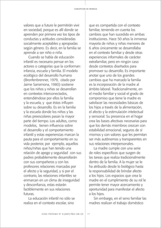 ZONA PRÓXIMA Nº 8 (2007) PÁGS 108-123 117
concepcion de infancia
valores que a futuro le permitirán vivir
en sociedad, porque es allí donde se
aprenden por primera vez los tipos de
conductas y actitudes consideradas
socialmente aceptables y apropiadas
según género. Es decir, en la familia se
aprende a ser niño o niña.
Cuando se habla de educación
infantil es necesario pensar en los
actores o categorías que la conforman:
infancia, escuela y familia. El modelo
ecológico del desarrollo humano
(Bronfenbrenner, 1979, citado por
Jaime Sarramona, 1980) sostiene
que los niños y niñas se desarrollan
en contextos interconectados,
entendiéndose por ellos la familia
y la escuela, y que éstos inﬂuyen
sobre su desarrollo. Es en la familia
y la escuela donde los niños y las
niñas preescolares pasan la mayor
parte del tiempo. Los adultos, como
modelos, tienen inﬂuencia sobre
el desarrollo y el comportamiento
infantil y estas experiencias marcan la
pauta para el comportamiento en su
vida posterior, por ejemplo, aquellos
niños/niñas que han tenido una
relación de apego y seguridad con sus
padres probablemente desarrollarán
con sus compañeros y con los
profesores relaciones marcadas por
el afecto y la seguridad, y si por el
contrario, las relaciones infantiles se
enmarcan en un clima de inseguridad
y desconﬁanza, estas estarán
factiblemente en sus relaciones
futuras.
La educación infantil no sólo se
realiza en el contexto escolar, sino
que es compartida con el contexto
familiar, teniendo en cuenta los
cambios que han sucedido en ambas
instituciones. Hace 50 años la inmensa
mayoría de niños y niñas menores de
6 años únicamente se desarrollaba
en el contexto familiar y desde otras
experiencias informales de carácter
extrafamiliar, pero en ningún caso
desde contextos diseñados para
promover su desarrollo. Es importante
anotar que uno de los grandes
cambios que ha marcado la familia
es la incorporación de la madre al
ámbito laboral. Tradicionalmente, en
el medio familiar y social el grado de
compromiso que tiene la madre es
satisfacer las necesidades básicas de
los hijos a través de la alimentación,
el afecto y la estimulación intelectual
y sensorial. Su presencia en el hogar
crea las bases afectivas necesarias para
que los demás miembros crezcan con
estabilidad emocional, seguros de sí
mismos y con valores que les permitan
ser más autónomos y transparentes en
sus relaciones interpersonales.
La madre cumple con una serie
de roles especíﬁcos que surgen de
las tareas que realiza tradicionalmente
dentro de la familia. A la mujer se le
ha atribuido desde lo biológico hasta
la responsabilidad de brindar afecto
a los hijos. Los espacios que crea la
madre en el cumplimiento de su rol le
permite tener mayor acercamiento y
oportunidad para manifestar el afecto
a los hijos.
Sin embargo, en el seno familiar las
madres realizan el trabajo doméstico
 