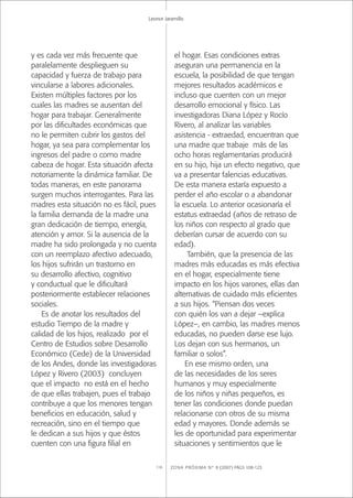 ZONA PRÓXIMA Nº 8 (2007) PÁGS 108-123118
Leonor Jaramillo
y es cada vez más frecuente que
paralelamente desplieguen su
capacidad y fuerza de trabajo para
vincularse a labores adicionales.
Existen múltiples factores por los
cuales las madres se ausentan del
hogar para trabajar. Generalmente
por las diﬁcultades económicas que
no le permiten cubrir los gastos del
hogar, ya sea para complementar los
ingresos del padre o como madre
cabeza de hogar. Esta situación afecta
notoriamente la dinámica familiar. De
todas maneras, en este panorama
surgen muchos interrogantes. Para las
madres esta situación no es fácil, pues
la familia demanda de la madre una
gran dedicación de tiempo, energía,
atención y amor. Si la ausencia de la
madre ha sido prolongada y no cuenta
con un reemplazo afectivo adecuado,
los hijos sufrirán un trastorno en
su desarrollo afectivo, cognitivo
y conductual que le diﬁcultará
posteriormente establecer relaciones
sociales.
Es de anotar los resultados del
estudio Tiempo de la madre y
calidad de los hijos, realizado por el
Centro de Estudios sobre Desarrollo
Económico (Cede) de la Universidad
de los Andes, donde las investigadoras
López y Rivero (2003) concluyen
que el impacto no está en el hecho
de que ellas trabajen, pues el trabajo
contribuye a que los menores tengan
beneﬁcios en educación, salud y
recreación, sino en el tiempo que
le dedican a sus hijos y que éstos
cuenten con una ﬁgura ﬁlial en
el hogar. Esas condiciones extras
aseguran una permanencia en la
escuela, la posibilidad de que tengan
mejores resultados académicos e
incluso que cuenten con un mejor
desarrollo emocional y físico. Las
investigadoras Diana López y Rocío
Rivero, al analizar las variables
asistencia - extraedad, encuentran que
una madre que trabaje más de las
ocho horas reglamentarias producirá
en su hijo, hija un efecto negativo, que
va a presentar falencias educativas.
De esta manera estaría expuesto a
perder el año escolar o a abandonar
la escuela. Lo anterior ocasionaría el
estatus extraedad (años de retraso de
los niños con respecto al grado que
deberían cursar de acuerdo con su
edad).
También, que la presencia de las
madres más educadas es más efectiva
en el hogar, especialmente tiene
impacto en los hijos varones, ellas dan
alternativas de cuidado más eﬁcientes
a sus hijos. “Piensan dos veces
con quién los van a dejar –explica
López–, en cambio, las madres menos
educadas, no pueden darse ese lujo.
Los dejan con sus hermanos, un
familiar o solos”.
En ese mismo orden, una
de las necesidades de los seres
humanos y muy especialmente
de los niños y niñas pequeños, es
tener las condiciones donde puedan
relacionarse con otros de su misma
edad y mayores. Donde además se
les de oportunidad para experimentar
situaciones y sentimientos que le
 