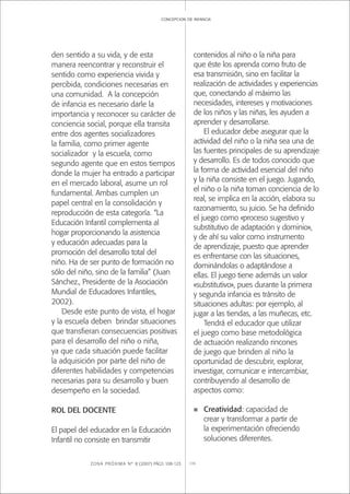 ZONA PRÓXIMA Nº 8 (2007) PÁGS 108-123 119
concepcion de infancia
den sentido a su vida, y de esta
manera reencontrar y reconstruir el
sentido como experiencia vivida y
percibida, condiciones necesarias en
una comunidad. A la concepción
de infancia es necesario darle la
importancia y reconocer su carácter de
conciencia social, porque ella transita
entre dos agentes socializadores
la familia, como primer agente
socializador y la escuela, como
segundo agente que en estos tiempos
donde la mujer ha entrado a participar
en el mercado laboral, asume un rol
fundamental. Ambas cumplen un
papel central en la consolidación y
reproducción de esta categoría. “La
Educación Infantil complementa al
hogar proporcionando la asistencia
y educación adecuadas para la
promoción del desarrollo total del
niño. Ha de ser punto de formación no
sólo del niño, sino de la familia” (Juan
Sánchez., Presidente de la Asociación
Mundial de Educadores Infantiles,
2002).
Desde este punto de vista, el hogar
y la escuela deben brindar situaciones
que transﬁeran consecuencias positivas
para el desarrollo del niño o niña,
ya que cada situación puede facilitar
la adquisición por parte del niño de
diferentes habilidades y competencias
necesarias para su desarrollo y buen
desempeño en la sociedad.
ROL DEL DOCENTE
El papel del educador en la Educación
Infantil no consiste en transmitir
contenidos al niño o la niña para
que éste los aprenda como fruto de
esa transmisión, sino en facilitar la
realización de actividades y experiencias
que, conectando al máximo las
necesidades, intereses y motivaciones
de los niños y las niñas, les ayuden a
aprender y desarrollarse.
El educador debe asegurar que la
actividad del niño o la niña sea una de
las fuentes principales de su aprendizaje
y desarrollo. Es de todos conocido que
la forma de actividad esencial del niño
y la niña consiste en el juego. Jugando,
el niño o la niña toman conciencia de lo
real, se implica en la acción, elabora su
razonamiento, su juicio. Se ha deﬁnido
el juego como «proceso sugestivo y
substitutivo de adaptación y dominio»,
y de ahí su valor como instrumento
de aprendizaje, puesto que aprender
es enfrentarse con las situaciones,
dominándolas o adaptándose a
ellas. El juego tiene además un valor
«substitutivo», pues durante la primera
y segunda infancia es tránsito de
situaciones adultas: por ejemplo, al
jugar a las tiendas, a las muñecas, etc.
Tendrá el educador que utilizar
el juego como base metodológica
de actuación realizando rincones
de juego que brinden al niño la
oportunidad de descubrir, explorar,
investigar, comunicar e intercambiar,
contribuyendo al desarrollo de
aspectos como:
n Creatividad: capacidad de
crear y transformar a partir de
la experimentación ofreciendo
soluciones diferentes.
 