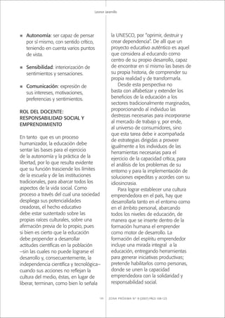 ZONA PRÓXIMA Nº 8 (2007) PÁGS 108-123120
Leonor Jaramillo
n Autonomía: ser capaz de pensar
por sí mismo, con sentido crítico,
teniendo en cuenta varios puntos
de vista.
n Sensibilidad: interiorización de
sentimientos y sensaciones.
n Comunicación: expresión de
sus intereses, motivaciones,
preferencias y sentimientos.
ROL DEL DOCENTE:
RESPONSABILIDAD SOCIAL Y
EMPRENDIMIENTO
En tanto que es un proceso
humanizador, la educación debe
sentar las bases para el ejercicio
de la autonomía y la práctica de la
libertad, por lo que resulta evidente
que su función trasciende los límites
de la escuela y de las instituciones
tradicionales, para abarcar todos los
aspectos de la vida social. Como
proceso a través del cual una sociedad
despliega sus potencialidades
creadoras, el hecho educativo
debe estar sustentado sobre las
propias raíces culturales, sobre una
aﬁrmación previa de lo propio, pues
si bien es cierto que la educación
debe propender a desarrollar
actitudes cientíﬁcas en la población
–sin las cuales no puede lograrse el
desarrollo y, consecuentemente, la
independencia cientíﬁca y tecnológica–
cuando sus acciones no reﬂejan la
cultura del medio, éstas, en lugar de
liberar, terminan, como bien lo señala
la UNESCO, por “oprimir, destruir y
crear dependencia”. De allí que un
proyecto educativo auténtico es aquel
que considera al educando como
centro de su propio desarrollo, capaz
de encontrar en sí mismo las bases de
su propia historia, de comprender su
propia realidad y de transformarla.
Desde esta perspectiva no
basta con alfabetizar y extender los
beneﬁcios de la educación a los
sectores tradicionalmente marginados,
proporcionando al individuo las
destrezas necesarias para incorporarse
al mercado de trabajo y, por ende,
al universo de consumidores, sino
que esta tarea debe ir acompañada
de estrategias dirigidas a proveer
igualmente a los individuos de las
herramientas necesarias para el
ejercicio de la capacidad crítica, para
el análisis de los problemas de su
entorno y para la implementación de
soluciones expeditas y acordes con su
idiosincrasia.
Para lograr establecer una cultura
emprendedora en el país, hay que
desarrollarla tanto en el entorno como
en el ámbito personal, abarcando
todos los niveles de educación, de
manera que se inserte dentro de la
formación humana el emprender
como motor de desarrollo. La
formación del espíritu emprendedor
incluye una mirada integral a la
educación, entregando herramientas
para generar iniciativas productivas;
pretende habilitarlos como personas,
donde se unen la capacidad
emprendedora con la solidaridad y
responsabilidad social.
 