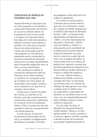 ZONA PRÓXIMA Nº 8 (2007) PÁGS 108-123 121
concepcion de infancia
CONCEPCION DE INFANCIA EN
COLOMBIA 2002-2007
Tradicionalmente, la educación para
los niños pequeños se ha referido a
la Educación Preescolar. Este término
se usa por su relación directa con
la preparación para la vida escolar
y el ingreso a la educación básica.
Esta etapa de la vida está asociada a
prácticas necesarias para adecuar y
aprestar a los niños para la escuela.
Hoy en día existe consenso en
cuanto que la educación para los
más pequeños va más allá de la
preparación para la escolaridad; se
reconoce el período de educación
inicial como una etapa importantísima
para el desarrollo integral del niño y la
niña y su futuro desempeño.
Para corroborar lo anterior, la
Convención Internacional sobre los
Derechos de los Niños introduce
un cambio en la concepción social
de la infancia: los niños deben ser
reconocidos como sujetos sociales y
como ciudadanos con derechos en
contextos democráticos.
Al igual que la mayoría de países
del mundo, en Colombia se ha
elevado a principio constitucional los
compromisos adquiridos, establecidos
en el artículo 44 de la Constitución
Política (1991): Los derechos del niño
prevalecen sobre los correspondientes
a las demás personas.
En este artículo, al reconocer
los derechos fundamentales de los
niños, se establece la obligatoriedad
del Estado, la sociedad y la familia
de protegerlos contra toda forma de
maltrato y explotación.
En el 2002 se inició la alianza
“Colombia por la primera infancia”,
que creó una movilización a través
de un grupo de trabajo integrado por
el Instituto Colombiano de Bienestar
Familiar –ICBF–, el Departamento
Administrativo de Bienestar Social
–DABS–, el Centro Internacional de
Educación y Desarrollo –CINDE–,
Save the Children y UNICEF. La
preocupación por la orientación de
la política para la primera infancia
impulsó la realización de varios
foros en este tema a partir del año
2003, con el objetivo de deﬁnir un
marco institucional y un sistema de
gestión local, regional y nacional que
permitiera garantizar los derechos de la
primera infancia, ampliar coberturas y
mejorar la calidad del programa.
En la Ley 1098 de Infancia y
Adolescencia (2006), se toma el
concepto del niño y la niña desde
sus primeros años, sin importar los
distingos de edad, género, raza, etnia
o estrato social; se deﬁne como
ser social activo y sujeto pleno de
derechos; es concebido como un ser
único, con una especiﬁcidad personal
activa, biológica, psíquica, social y
cultural en expansión.
En este orden de ideas, el
Ministerio de Educación Nacional
(2006) declara: “Educar a un niño
signiﬁca abrirle el mundo y ponerlo a
su alcance; signiﬁca, también, ayudarle
a derribar muchas de las barreras
que pueden impedirle proyectar su
 