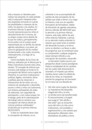ZONA PRÓXIMA Nº 8 (2007) PÁGS 108-123122
Leonor Jaramillo
vida y trazarse un derrotero para
realizar ese proyecto. En cada período
vital, la educación interpreta estos
dos propósitos tomando en cuenta
las posibilidades e intereses de los
niños, los jóvenes y los adultos. En
la primera infancia, la apertura del
mundo representa para los niños el
descubrimiento de sí mismos, de
su propio cuerpo como distinto de
lo que los rodea y, principalmente,
el encuentro con el cuerpo social
representado por su familia, los demás
agentes educativos y sus pares, así
como la apropiación de los medios
fundamentales a los cuales recurrirán,
reiteradamente, a lo largo de su
existencia.”
Como resultados de los Foros de
Infancia, realizados por la Alianza por la
Niñez Colombiana durante estos años,
declara: “El concepto de Infancia que
enmarca este trabajo se funda en la
concepción del Niño/a como sujeto de
Derechos, lo cual tiene implicaciones
jurídicas, legales, normativas, éticas
y políticas para las relaciones e
interacciones de los niños con sus
entornos de socialización y desarrollo;
asume a niños y niñas con autonomía,
con historia, participantes de redes
de relaciones, con capacidad de
participación, y con cultura propia. Sin
embargo, parte de la sistematización
del trabajo está en construir una
concepción de infancia desde las
mismas prácticas visibilizadas.”
(Colombia por la primera Infancia.
06/07/2007)
Si bien es importante tener claro
la concepción de infancia, no es
suﬁciente si no va acompañada del
cambio de esta concepción de los
adultos que están o tienen a su cargo
la infancia y más aun en aquellos
formadores de formadores. Hablar
de formación de agentes educativos,
término referido del MEN-ICBF para
la atención a la primera infancia,
impone, ante todo, deﬁnir de qué
niños estamos hablando, y pensar
en su atención implica entender la
relación que existe entre el sentido
del desarrollo humano y la forma
como se diseñan y se llevan a cabo
los programas que se constituyen para
su comprensión; cualquier programa
estará siempre referido a una
concepción de sociedad y desarrollo.
La formación implica asumir una
perspectiva desde nuevos paradigmas.
Dada la complejidad de los cambios
por los cuales está atravesando la
sociedad y el impacto que dichos
cambios tienen sobre la calidad de
vida de los niños, es importante
orientar los programas de formación
en el marco de una ﬁlosofía de:
• Del niño como sujeto de derecho.
• La importancia del desarrollo
integral del niño y la niña.
• La familia como eje transformador.
• El reconocimiento y el papel
que juega el “otro adulto u
otro actor” que se encuentra
cerca del niño y la niña como:
instituciones, comunidades y
organizaciones y a los actores que
desempeñan diferentes roles:
diseñadores de política y toma
 