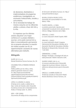 ZONA PRÓXIMA Nº 8 (2007) PÁGS 108-123 123
concepcion de infancia
de decisiones; diseñadores e
implementadores de programas
académicos, investigadores, en
escenarios institucionales, sociales y
comunitarios.
• De la necesidad de trabajar de
manera conjunta con los diferentes
adultos u actores a favor del niño y
la niña.
Es imperioso que los distintos
actores adquieran una mayor
conﬁanza en su propia vitalidad y
asuman, como parte esencial de su
labor, la reconsideración permanente
de su proyecto educativo, la creación
de medios acordes con él y la
experimentación constante de nuevas
alternativas para realizarlo.
Bibliografía
ALZATE, M. V. (s. a.)
Revista Electrónica Ciencia Humana, No. 28.
COLOMBIA POR LA PRIMERA INFANCIA
(2006)
Política pública por los niños y niñas,
desde la gestación hasta los 6 años.
En: http://www.accionambiental.
org/principal/secciones/documentos/
Doctos%20Ni%C3%B1ez/politica%20de%2
0primera%20infancia.pdf
LÓPEZ, D. & RIVERO, R. (2003)
El tiempo de la madre y calidad de los
hijos. Centro de Estudios sobre Desarrollo
Económico (Cede) de la Universidad de los
Andes, El Tiempo (Julio 16, 2005)
MEN – ICBF (2006)
Documento de trabajo de los componentes
de formación del talento humano. En: http://
www.primerainfancia.org.co
MUSEN, COGER & KAGAN (1972)
Desarrollo de la personalidad en el niño.
México: Trillas.
PUERTO SANTOS, J. (1980)
La práctica psicomotriz. Apuntes para
comprender la evolución de la atención de la
infancia. Málaga: Ediciones Jaime Aljibe.
SÁNCHEZ, J. (1997)
La nueva educación infantil. España: AMEI
SÁNCHEZ, J. (2002)
La nueva educación infantil. Congreso
Internacional de Educadores Infantiles de la
Asociación Mundial de Educadores Infantiles.
Realizada en Barquisimeto, Venezuela. Junio
7 del 2002
SARRAMONA, J. (1980)
Biología, Psicología y Sociología del niño en
edad preescolar. Madrid: Ediciones CEAC.
SILVERIO GOMEZ, A.M. (s. a.)
Un proceso educativo para el desarrollo
integral de la primera infancia. Centro de
referencia Latinoamericano para la Educación.
Cuba
VARGAS, E. & MARÍN OSORIO, W.
Tendencias actuales en Educación Infantil.
Revista Electrónica Ciencia Humana, 30.
 