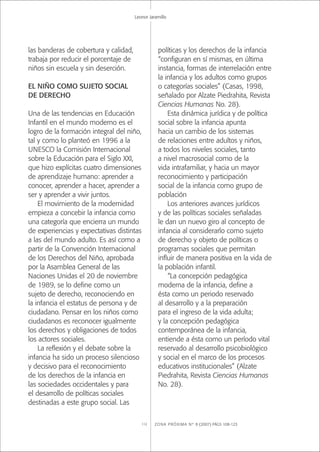 ZONA PRÓXIMA Nº 8 (2007) PÁGS 108-123112
Leonor Jaramillo
las banderas de cobertura y calidad,
trabaja por reducir el porcentaje de
niños sin escuela y sin deserción.
EL NIÑO COMO SUJETO SOCIAL
DE DERECHO
Una de las tendencias en Educación
Infantil en el mundo moderno es el
logro de la formación integral del niño,
tal y como lo planteó en 1996 a la
UNESCO la Comisión Internacional
sobre la Educación para el Siglo XXI,
que hizo explícitas cuatro dimensiones
de aprendizaje humano: aprender a
conocer, aprender a hacer, aprender a
ser y aprender a vivir juntos.
El movimiento de la modernidad
empieza a concebir la infancia como
una categoría que encierra un mundo
de experiencias y expectativas distintas
a las del mundo adulto. Es así como a
partir de la Convención Internacional
de los Derechos del Niño, aprobada
por la Asamblea General de las
Naciones Unidas el 20 de noviembre
de 1989, se lo deﬁne como un
sujeto de derecho, reconociendo en
la infancia el estatus de persona y de
ciudadano. Pensar en los niños como
ciudadanos es reconocer igualmente
los derechos y obligaciones de todos
los actores sociales.
La reﬂexión y el debate sobre la
infancia ha sido un proceso silencioso
y decisivo para el reconocimiento
de los derechos de la infancia en
las sociedades occidentales y para
el desarrollo de políticas sociales
destinadas a este grupo social. Las
políticas y los derechos de la infancia
“conﬁguran en sí mismas, en última
instancia, formas de interrelación entre
la infancia y los adultos como grupos
o categorías sociales” (Casas, 1998,
señalado por Alzate Piedrahita, Revista
Ciencias Humanas No. 28).
Esta dinámica jurídica y de política
social sobre la infancia apunta
hacia un cambio de los sistemas
de relaciones entre adultos y niños,
a todos los niveles sociales, tanto
a nivel macrosocial como de la
vida intrafamiliar, y hacia un mayor
reconocimiento y participación
social de la infancia como grupo de
población
Los anteriores avances jurídicos
y de las políticas sociales señaladas
le dan un nuevo giro al concepto de
infancia al considerarlo como sujeto
de derecho y objeto de políticas o
programas sociales que permitan
inﬂuir de manera positiva en la vida de
la población infantil.
“La concepción pedagógica
moderna de la infancia, deﬁne a
ésta como un periodo reservado
al desarrollo y a la preparación
para el ingreso de la vida adulta;
y la concepción pedagógica
contemporánea de la infancia,
entiende a ésta como un período vital
reservado al desarrollo psicobiológico
y social en el marco de los procesos
educativos institucionales” (Alzate
Piedrahita, Revista Ciencias Humanas
No. 28).
 