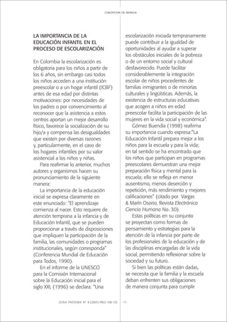 ZONA PRÓXIMA Nº 8 (2007) PÁGS 108-123 113
concepcion de infancia
LA IMPORTANCIA DE LA
EDUCACIÓN INFANTIL EN EL
PROCESO DE ESCOLARIZACIÓN
En Colombia la escolarización es
obligatoria para los niños a partir de
los 6 años, sin embargo casi todos
los niños acceden a una institución
preescolar o a un hogar infantil (ICBF)
antes de esa edad por distintas
motivaciones: por necesidades de
los padres o por convencimiento al
reconocer que la asistencia a estos
centros aportan un mejor desarrollo
físico, favorece la socialización de su
hijo/a y compensa las desigualdades
que existen por diversas razones
y, particularmente, en el caso de
los hogares infantiles por su valor
asistencial a los niños y niñas.
Para reaﬁrmar lo anterior, muchos
autores y organismos hacen su
pronunciamiento de la siguiente
manera:
La importancia de la educación
inicial se expresa claramente en
este enunciado: “El aprendizaje
comienza al nacer. Esto requiere de
atención temprana a la infancia y de
Educación Infantil, que se pueden
proporcionar a través de disposiciones
que impliquen la participación de la
familia, las comunidades o programas
institucionales, según corresponda”
(Conferencia Mundial de Educación
para Todos, 1990).
En el informe de la UNESCO
para la Comisión Internacional
sobre la Educación inicial para el
siglo XXI, (1996) se declara: “Una
escolarización iniciada tempranamente
puede contribuir a la igualdad de
oportunidades al ayudar a superar
los obstáculos iniciales de la pobreza
o de un entorno social y cultural
desfavorecido. Puede facilitar
considerablemente la integración
escolar de niños procedentes de
familias inmigrantes o de minorías
culturales y lingüísticas. Además, la
existencia de estructuras educativas
que acogen a niños en edad
preescolar facilita la participación de las
mujeres en la vida social y económica”.
Gómez Buendía (1998) reaﬁrma
su importancia cuando expresa:”La
Educación Infantil prepara mejor a los
niños para la escuela y para la vida;
en tal sentido se ha encontrado que
los niños que participan en programas
preescolares demuestran una mejor
preparación física y mental para la
escuela; ello se reﬂeja en menor
ausentismo, menos deserción y
repetición, más rendimiento y mejores
caliﬁcaciones” (citado por Vargas
& Marín Osorio, Revista Electrónica
Ciencia Humana No. 30).
Estas políticas en su conjunto
se proyectan como formas de
pensamiento y estrategias para la
atención de la infancia por parte de
los profesionales de la educación y de
las disciplinas encargadas de la vida
social, permitiendo reﬂexionar sobre la
sociedad y su futuro.
Si bien las políticas están dadas,
se necesita que la familia y la escuela
deban enfrenten sus obligaciones
de manera conjunta para cumplir
 