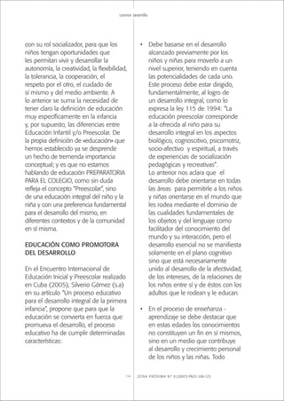 ZONA PRÓXIMA Nº 8 (2007) PÁGS 108-123114
Leonor Jaramillo
con su rol socializador, para que los
niños tengan oportunidades que
les permitan vivir y desarrollar la
autonomía, la creatividad, la ﬂexibilidad,
la tolerancia, la cooperación, el
respeto por el otro, el cuidado de
sí mismo y del medio ambiente. A
lo anterior se suma la necesidad de
tener claro la deﬁnición de educación
muy especíﬁcamente en la infancia
y, por supuesto, las diferencias entre
Educación Infantil y/o Preescolar. De
la propia deﬁnición de «educación» que
hemos establecido ya se desprende
un hecho de tremenda importancia
conceptual; y es que no estamos
hablando de educación PREPARATORIA
PARA EL COLEGIO, como sin duda
reﬂeja el concepto “Preescolar”, sino
de una educación integral del niño y la
niña y con una preferencia fundamental
para el desarrollo del mismo, en
diferentes contextos y de la comunidad
en sí misma.
EDUCACIÓN COMO PROMOTORA
DEL DESARROLLO
En el Encuentro Internacional de
Educación Inicial y Preescolar realizado
en Cuba (2005), Silverio Gómez (s.a)
en su artículo “Un proceso educativo
para el desarrollo integral de la primera
infancia”, propone que para que la
educación se convierta en fuerza que
promueva el desarrollo, el proceso
educativo ha de cumplir determinadas
características:
• Debe basarse en el desarrollo
alcanzado previamente por los
niños y niñas para moverlo a un
nivel superior, teniendo en cuenta
las potencialidades de cada uno.
Este proceso debe estar dirigido,
fundamentalmente, al logro de
un desarrollo integral, como lo
expresa la ley 115 de 1994: “La
educación preescolar corresponde
a la ofrecida al niño para su
desarrollo integral en los aspectos
biológico, cognoscitivo, psicomotriz,
socio-afectivo y espiritual, a través
de experiencias de socialización
pedagógicas y recreativas”.
Lo anterior nos aclara que el
desarrollo debe orientarse en todas
las áreas para permitirle a los niños
y niñas orientarse en el mundo que
les rodea mediante el dominio de
las cualidades fundamentales de
los objetos y del lenguaje como
facilitador del conocimiento del
mundo y su interacción, pero el
desarrollo esencial no se maniﬁesta
solamente en el plano cognitivo
sino que está necesariamente
unido al desarrollo de la afectividad,
de los intereses, de la relaciones de
los niños entre sí y de éstos con los
adultos que le rodean y le educan.
• En el proceso de enseñanza -
aprendizaje se debe destacar que
en estas edades los conocimientos
no constituyen un ﬁn en sí mismos,
sino en un medio que contribuye
al desarrollo y crecimiento personal
de los niños y las niñas. Todo
 