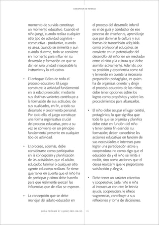 ZONA PRÓXIMA Nº 8 (2007) PÁGS 108-123 115
concepcion de infancia
momento de su vida constituye
un momento educativo. Cuando el
niño juega, cuando realiza cualquier
otro tipo de actividad cognitiva -
constructiva - productiva, cuando
se asea, cuando se alimenta y aun
cuando duerme, todo se convierte
en momento para inﬂuir en su
desarrollo y formación en que se
dan en una unidad inseparable lo
instructivo y lo educativo.
• El enfoque lúdico de todo el
proceso educativo. El juego
constituye la actividad fundamental
en la edad preescolar; mediante
sus distintas variantes contribuye a
la formación de sus actitudes, de
sus cualidades, en ﬁn, a todo su
desarrollo y crecimiento personal.
Por todo ello, el juego constituye
una forma organizativa crucial
del proceso educativo, pero a su
vez se convierte en un principio
fundamental presente en cualquier
tipo de actividad.
• El proceso, además, debe
considerarse como participativo
en la concepción y planiﬁcación
de las actividades que el adulto-
educador, familiar o cualquier otro
agente educativo realizan. Se tiene
que tener en cuenta que el niño ha
de participar y cómo debe hacerlo
para que realmente ejerzan las
inﬂuencias que de ellas se esperan.
• La concepción que se debe
manejar del adulto-educador en
el proceso del desarrollo infantil
es el de guía y conductor de ese
proceso de enseñanza, aprendizaje
que por dominar la cultura y sus
formas de transmisión adquirida
como profesional educativo, se
convierte en un potenciador del
desarrollo del niño, en un mediador
entre el niño y la cultura que debe
asimilar activamente. Además, por
su posición y experiencia como tal
y teniendo en cuenta la necesaria
preparación pedagógica, es quien
ha de organizar, orientar y dirigir
el proceso educativo de los niños;
debe tener opciones sobre los
logros como propósitos y sobre los
procedimientos para alcanzarlos.
• El niño debe ocupar el lugar central,
protagónico, lo que signiﬁca que
todo lo que se organiza y planiﬁca
debe estar en función del niño
y tener como ﬁn esencial su
formación; deben concebirse las
acciones educativas en función de
sus necesidades e intereses para
lograr una participación activa y
cooperadora, no como algo que el
educador da y el niño se limita a
recibir, sino como acciones que el
desea realizar y que le proporciona
satisfacción y alegría.
• Debe tener un carácter colectivo
y cooperativo; cada niño o niña
al interactuar con otro le brinda
ayuda, cooperación, le ofrece
sugerencias, contribuye a sus
reﬂexiones y toma de decisiones.
 