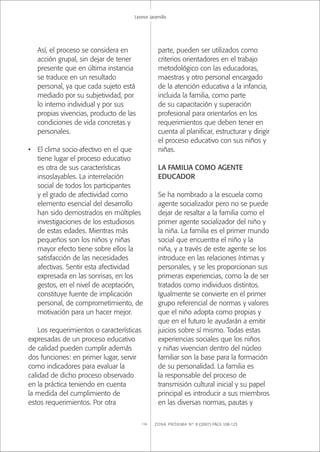 ZONA PRÓXIMA Nº 8 (2007) PÁGS 108-123116
Leonor Jaramillo
Así, el proceso se considera en
acción grupal, sin dejar de tener
presente que en última instancia
se traduce en un resultado
personal, ya que cada sujeto está
mediado por su subjetividad, por
lo interno individual y por sus
propias vivencias, producto de las
condiciones de vida concretas y
personales.
• El clima socio-afectivo en el que
tiene lugar el proceso educativo
es otra de sus características
insoslayables. La interrelación
social de todos los participantes
y el grado de afectividad como
elemento esencial del desarrollo
han sido demostrados en múltiples
investigaciones de los estudiosos
de estas edades. Mientras más
pequeños son los niños y niñas
mayor efecto tiene sobre ellos la
satisfacción de las necesidades
afectivas. Sentir esta afectividad
expresada en las sonrisas, en los
gestos, en el nivel de aceptación,
constituye fuente de implicación
personal, de comprometimiento, de
motivación para un hacer mejor.
Los requerimientos o características
expresadas de un proceso educativo
de calidad pueden cumplir además
dos funciones: en primer lugar, servir
como indicadores para evaluar la
calidad de dicho proceso observado
en la práctica teniendo en cuenta
la medida del cumplimiento de
estos requerimientos. Por otra
parte, pueden ser utilizados como
criterios orientadores en el trabajo
metodológico con las educadoras,
maestras y otro personal encargado
de la atención educativa a la infancia,
incluida la familia, como parte
de su capacitación y superación
profesional para orientarlos en los
requerimientos que deben tener en
cuenta al planiﬁcar, estructurar y dirigir
el proceso educativo con sus niños y
niñas.
LA FAMILIA COMO AGENTE
EDUCADOR
Se ha nombrado a la escuela como
agente socializador pero no se puede
dejar de resaltar a la familia como el
primer agente socializador del niño y
la niña. La familia es el primer mundo
social que encuentra el niño y la
niña, y a través de este agente se los
introduce en las relaciones íntimas y
personales, y se les proporcionan sus
primeras experiencias, como la de ser
tratados como individuos distintos.
Igualmente se convierte en el primer
grupo referencial de normas y valores
que el niño adopta como propias y
que en el futuro le ayudarán a emitir
juicios sobre sí mismo. Todas estas
experiencias sociales que los niños
y niñas vivencian dentro del núcleo
familiar son la base para la formación
de su personalidad. La familia es
la responsable del proceso de
transmisión cultural inicial y su papel
principal es introducir a sus miembros
en las diversas normas, pautas y
 