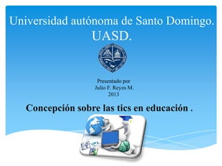 Universidad autónoma de Santo Domingo.
UASD.
Concepción sobre las tics en educación .
Presentado por
Julio F. Reyes M.
2013
 