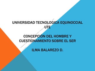 UNIVERSIDAD TECNOLOGICA EQUINOCCIAL
UTE
CONCEPCIÓN DEL HOMBRE Y
CUESTIONAMIENTO SOBRE EL SER
ILMA BALAREZO D.
 