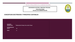 CONCEPCION DOCTRINARIA Y PRINCIPIOS CONTABLES
“AÑO DEL FORTALECIMIENTO DE LA SOBERANÍA NACIONAL”
DOCENTE :
ASIGNATURA : Elaboración E Interp. De Los Est. Financ
INTENGRANTES
CICLO : III
NIVEL : II
UNIVERSIDAD NACIONAL AMAZONIA PERUANA
FACULTAD FACEN
ESCUELA DE ADMINISTRACIÓN
 