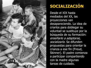 Desde el XIX hasta
mediados del XX, las
proyecciones van
desapareciendo. La idea de
criarlos para doblegar su
voluntad se sustituye por la
búsqueda de su formación:
enseñarle a adaptarse,
socializarlo. Se difunden
propuestas para orientar la
crianza a ese fin (Freud,
Skinner). El padre comienza
a participar compartiendo
con la madre algunas
tareas de cuidado.
SOCIALIZACIÓN
 