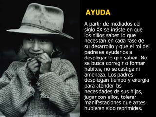 AYUDA
A partir de mediados del
siglo XX se insiste en que
los niños saben lo que
necesitan en cada fase de
su desarrollo y que el rol del
padre es ayudarlos a
desplegar lo que saben. No
se busca corregir o formar
hábitos, no se castiga ni
amenaza. Los padres
despliegan tiempo y energía
para atender las
necesidades de sus hijos,
jugar con ellos, tolerar
manifestaciones que antes
hubieran sido reprimidas.
 