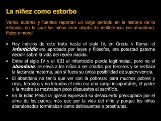 La niñez como estorbo
• Hay indicios de este trato hasta el siglo IV, en Grecia y Roma: el
infanticidio era aprobado por leyes y filósofos, era potestad paterna
decidir sobre la vida del recién nacido.
• Entre el siglo IV y el XIII el infanticidio pierde legitimidad, pero no el
abandono: se envía a los niños a ser criados por terceros y se rechaza
la lactancia materna, aún si fuera su única posibilidad de supervivencia.
• El abandono no tenía que ver con la pobreza: para muchos pobres y
ricos, letrados y no letrados el niño era una carga insoportable, el padre
y la madre se mostraban poco dispuestos al sacrificio.
• En la Edad Media la Iglesia expresará su desacuerdo preocupada por el
alma de los padres más que por la vida del niño y porque los niños
abandonados terminaban como delincuentes o prostitutas.
Varios autores y fuentes reportan un largo periodo en la historia de la
infancia, en la cual los niños eran objeto de indiferencia y/o abandono,
físico o moral
 
