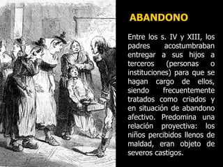 ABANDONO
Entre los s. IV y XIII, los
padres acostumbraban
entregar a sus hijos a
terceros (personas o
instituciones) para que se
hagan cargo de ellos,
siendo frecuentemente
tratados como criados y
en situación de abandono
afectivo. Predomina una
relación proyectiva: los
niños percibidos llenos de
maldad, eran objeto de
severos castigos.
 