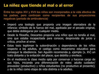 La niñez que tiende al mal o al error
• Imperó una teología que proponía una imagen aterradora de la
infancia: símbolo de la fuerza del mal, agobiada por el pecado original,
que debía doblegarse por cualquier medio.
• Desde la filosofía, Descartes proponía una niñez que no tendía al mal,
sino que estaba incapacitada para conocer, desprovista de juicio y
crítica, proclive al error.
• Estas tesis legitiman la subordinación y dependencia de los niños
respecto a los adultos, el castigo como mecanismo educativo para
conseguir la obediencia. San Agustín recomienda p. ejemplo (s. XV) un
trato distante y la evitación del placer, que debilita y envilece.
• En el medioevo la clase media opta por conservar y hacerse cargo de
sus hijos, iniciando una diferenciación de roles: adulto cuidador/
proveedor (productivo) y niños estudiantes (no productivo al presente);
y de la niñez como etapa de vida distinta a la adultez.
Entre los siglos XIV y XVII los niños son incorporados a la vida afectiva de
los padres, pero continúan como recipientes de sus proyecciones
negativas (periodo de ambivalencia)
 