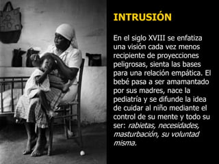 INTRUSIÓN
En el siglo XVIII se enfatiza
una visión cada vez menos
recipiente de proyecciones
peligrosas, sienta las bases
para una relación empática. El
bebé pasa a ser amamantado
por sus madres, nace la
pediatría y se difunde la idea
de cuidar al niño mediante el
control de su mente y todo su
ser: rabietas, necesidades,
masturbación, su voluntad
misma.
 
