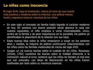 La niñez como inocencia
• En este siglo el concepto de familia había logrado el carácter moderno
de hoy. En sectores con buena posición social aparece la casa con
cuartos separados, el niño empieza a verse irreemplazable, único,
centro de la familia y de gran importancia en la sociedad, los padres ya
identificaban lo placentero de la relación con sus hijos.
• Estas nuevas idea sobre la niñez empezaron a surgir en los sectores
altos y medios, la mayoría de pobres continuaron relacionándose con
los niños como las familias medievales de inicios del siglo XVII.
• Juegan un rol nuevos teorías sobre el cuidado de los niños. Rousseau
(Emilio, 1762) cuestiona las teorías sobre la maldad inherente o la
inclinación natural al error, sostiene que los niños no tienden al mal sino
que son amorales. Las ideas de depravación en los niños fueron
sustituidas por tesis sobre su inocencia esencial.
El siglo XVIII, bajo la Ilustración, marca el inicio de una noción
más positiva y moderna sobre la infancia, una actitud menos
hostil y represiva hacia la voluntad de los niños.
 