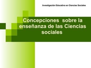 Concepciones  sobre la enseñanza de las Ciencias sociales   Investigación Educativa en Ciencias Sociales 
