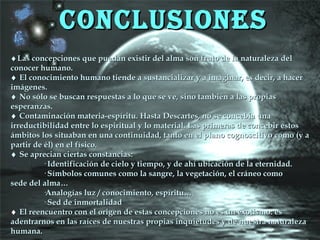 CONCLUSIONESCONCLUSIONES
♦♦Las concepciones que puedan existir del alma son fruto de la naturaleza delLas concepciones que puedan existir del alma son fruto de la naturaleza del
conocer humano.conocer humano.
♦♦ El conocimiento humano tiende a sustancializar y a imaginar, es decir, a hacerEl conocimiento humano tiende a sustancializar y a imaginar, es decir, a hacer
imágenes.imágenes.
♦♦ No sólo se buscan respuestas a lo que se ve, sino también a las propiasNo sólo se buscan respuestas a lo que se ve, sino también a las propias
esperanzas.esperanzas.
♦♦ Contaminación materia-espíritu. Hasta Descartes, no se concebía unaContaminación materia-espíritu. Hasta Descartes, no se concebía una
irreductibilidad entre lo espiritual y lo material. Las primeras de concebir estosirreductibilidad entre lo espiritual y lo material. Las primeras de concebir estos
ámbitos los situaban en una continuidad, tanto en el plano cognoscitivo como (y aámbitos los situaban en una continuidad, tanto en el plano cognoscitivo como (y a
partir de él) en el físico.partir de él) en el físico.
♦♦ Se aprecian ciertas constancias:Se aprecian ciertas constancias:
· Identificación de cielo y tiempo, y de ahí ubicación de la eternidad.· Identificación de cielo y tiempo, y de ahí ubicación de la eternidad.
· Símbolos comunes como la sangre, la vegetación, el cráneo como· Símbolos comunes como la sangre, la vegetación, el cráneo como
sede del alma…sede del alma…
·Analogías luz / conocimiento, espíritu…·Analogías luz / conocimiento, espíritu…
· Sed de inmortalidad· Sed de inmortalidad
♦♦ El reencuentro con el origen de estas concepciones no es un exotismo: esEl reencuentro con el origen de estas concepciones no es un exotismo: es
adentrarnos en las raíces de nuestras propias inquietudes y de nuestra naturalezaadentrarnos en las raíces de nuestras propias inquietudes y de nuestra naturaleza
humana.humana.
 