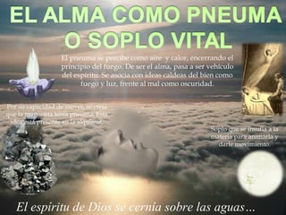 El espíritu de Dios se cernía sobre las aguas…
El pneuma se percibe como aire y calor, encerrando el
principio del fuego. De ser el alma, pasa a ser vehículo
del espíritu. Se asocia con ideas caldeas del bien como
fuego y luz, frente al mal como oscuridad.
Por su capacidad de mover, se creía
que la magnetita tenía pneuma. Esta
idea está presente en la alquimia.
Soplo que se insufla a la
materia para animarla y
darle movimiento.
 