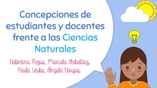 Concepciones de
estudiantes y docentes
frente a las Ciencias
Naturales
Valentina Rojas, Marcela Arbeláez,
Paula Uribe, Ángela Vargas
 
