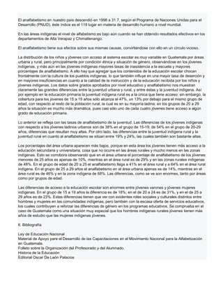 El analfabetismo en nuestro país descendió en 1998 a 31.7, según el Programa de Naciones Unidas para el
Desarrollo (PNUD), éste índice es el 119 lugar en materia de desarrollo humano a nivel mundial.

En las áreas indígenas el nivel de alfabetismo es bajo aún cuando se han obtenido resultados efectivos en los
departamentos de Alta Verapaz y Chimaltenango.

El analfabetismo tiene sus efectos sobre sus mismas causas, convirtiéndose con ello en un círculo vicioso.

La distribución de los niños y jóvenes con acceso al sistema escolar es muy variable en Guatemala por áreas
urbana y rural, pero principalmente por condición étnica y situación de género, observándose en los jóvenes
indígenas, y más aún en las jóvenes indígenas mayores tasas de inasistencia a la escuela y mayores
porcentajes de analfabetismo. A ello hay que agregar que los contenidos de la educación escolar chocan
frontalmente con la cultura de los pueblos indígenas, lo que también influye en una mayor tasa de deserción y
en mayores insuficiencias en cuanto a la calidad de la instrucción y de la educación recibida por los niños y
jóvenes indígenas. Los datos sobre grados aprobados por nivel educativo y analfabetismo nos muestran
claramente las grandes diferencias entre la juventud urbana y rural, y entre éstas y la juventud indígena. Así
por ejemplo en la educación primaria la juventud indígena rural es a la única que tiene acceso; sin embargo, la
cobertura para los jóvenes de 15 a 19 años sólo alcanza el 47%, un 13% por debajo para el mismo grupo de
edad, con respecto al resto de la población rural, la cual es en su mayoría ladina; en los grupos de 20 a 29
años la situación es mucho más dramática, pues casi sólo uno de cada cuatro jóvenes tiene acceso a algún
grado de educación primaria.

Lo anterior se refleja con las tasas de analfabetismo de la juventud. Las diferencias de los jóvenes indígenas
con respecto a los jóvenes ladinos urbanos son de 38% en el grupo de 15-19; de 54% en el grupo de 20-29
años, diferencias que resultan muy altas. Por otro lado, las diferencias entre la juventud indígena rural y la
juventud rural en cuanto al analfabetismo se sitúan entre 19% y 24%, las cuales también son bastante altas.

Los porcentajes del área urbana aparecen más bajos, porque en esta área los jóvenes tienen más acceso a la
educación secundaria y universitaria, cosa que no ocurre en las áreas rurales y mucho menos en las zonas
indígenas. Esto se corrobora observando que en el área urbana el porcentaje de analfabetismo de los jóvenes
menores de 25 años es apenas de 10%, mientras en el área rural es de 29% y en las zonas rurales indígenas
de 48%. En el grupo de edad de 20 a 25 el analfabetismo llega a 41% en el área rural y a 64% en el área rural
indígena. En el grupo de 25 a 29 años el analfabetismo en el área urbana apenas es de 14%, mientras en el
área rural es de 46% y en la zona indígena de 68%. Las diferencias, como se ve son enormes, tanto por áreas
como por grupos de edad.

Las diferencias de acceso a la educación escolar son enormes entre jóvenes varones y jóvenes mujeres
indígenas. En el grupo de 15 a 19 años la diferencia es de 18%; en el de 20 a 24 es de 31%, y en el de 25 a
29 años es de 23%. Estas diferencias tienen que ver con evidentes roles sociales y culturales distintos entre
hombres y mujeres en las comunidades indígenas; pero también con la escasa oferta de servicios educativos,
los cuales contribuyen a reforzar las diferencias de género en los programas educativos. Se comprueba en el
caso de Guatemala como una situación muy especial que los hombres indígenas rurales jóvenes tienen más
años de estudio que las mujeres indígenas jóvenes.

6. Bibliografía

Ley de Educación Nacional
Material de Apoyo pare el Desarrollo de las Capacitaciones en el Movimiento Nacional para la Alfabetización
en Guatemala.
Folleto sobre la Organización del Profesorado y del Alumnado.
Historia de la Educación
Editorial Oscar De León Palacios
 