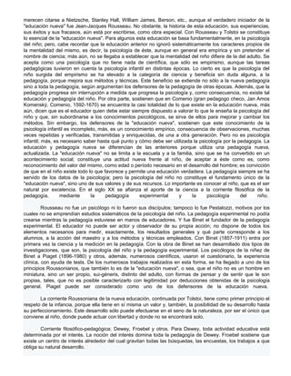 merecen citarse a Nietzsche, Stanley Hall, William James, Berson, etc., aunque el verdadero iniciador de la
"educación nueva" fue Jean-Jacques Rousseau. No obstante, la historia de esta educación, sus experiencias,
sus éxitos y sus fracasos, aún está por escribirse, como obra especial. Con Rousseau y Tolstoi se constituye
lo esencial de la "educación nueva". Para algunos esta educación se basa fundamentalmente, en la psicología
del niño; pero, cabe recordar que la educación anterior no ignoró sistemáticamente los caracteres propios de
la mentalidad del mismo, es decir, la psicología de éste, aunque en general era empírica y sin pretender el
nombre de ciencia; más aún, no se llegaba a establecer que la mentalidad del niño difiere de la del adulto. Se
acepta como una psicología que no tiene nada de científica, que sólo es empirismo, aunque las tareas
pedagógicas tuvieron en cuenta la psicología infantil en distintas épocas. Lo cierto es que la psicología del
niño surgida del empirismo se ha elevado a la categoría de ciencia y beneficia sin duda alguna, a la
pedagogía, porque mejora sus métodos y técnicas. Este beneficio se extiende no sólo a la nueva pedagogía
sino a toda la pedagogía, según argumentan los defensores de la pedagogía de otras épocas. Además, que la
pedagogía progresa sin interrupción a medida que progresa la psicología y, como consecuencia, no existe tal
educación y pedagogía del niño. Por otra parte, sostienen que en Comenio (gran pedagogo checo, Jan Amos
Komenský, Comenio, 1592-1670) se encuentra la casi totalidad de lo que existe en la educación nueva, más
aún, dicen que es el educador quien debe estar siempre dispuesto a valorar lo que le enseña la psicología del
niño y que, sin subordinarse a los conocimientos psicológicos, se sirva de ellos para mejorar y cambiar los
métodos. Sin embargo, los defensores de la "educación nueva", sostienen que este conocimiento de la
psicología infantil es incompleto, más, es un conocimiento empírico, consecuencia de observaciones, muchas
veces repetidas y verificadas, transmitidas y enriquecidas, de una a otra generación. Pero no es psicología
infantil; más, es necesario saber hasta qué punto y cómo debe ser utilizada la psicología por la pedagogía. La
educación y pedagogía nueva se diferencian de las anteriores porque utiliza una pedagogía nueva,
actualizada. La "educación nueva" no se limita a la escuela y a la familia, sino que se ha convertido en un
acontecimiento social; constituye una actitud nueva frente al niño, de aceptar a éste como es, como
reconocimiento del valor del mismo, como edad o período necesario en el desarrollo del hombre; es convicción
de que en el niño existe todo lo que favorece y permite una educación verdadera. La pedagogía siempre se ha
servido de los datos de la psicología; pero la psicología del niño no constituye el fundamento único de la
"educación nueva", sino uno de sus valores y de sus recursos. Lo importante es conocer al niño, que es el ser
natural por excelencia. En el siglo XX se afianza el aporte de la ciencia a la corriente filosófica de la
pedagogía,       mediante      la     pedagogía      experimental     y    la     psicología      del    niño.

         Rousseau no fue un psicólogo ni lo fueron sus discípulos; tampoco lo fue Pestalozzi, motivos por los
cuales no se emprendían estudios sistemáticos de la psicología del niño. La pedagogía experimental no podía
crearse mientras la pedagogía estuviese en manos de educadores. Y fue Binet el fundador de la pedagogía
experimental. El educador no puede ser actor y observador de su propia acción; no dispone de todos los
elementos necesarios para medir, exactamente, los resultados generales y qué parte corresponde a los
alumnos, a la acción del maestro y a los métodos y técnicas empleados. Con Binet (1857-1911) entra por
primera vez la ciencia y la medición en la pedagogía. Con la obra de Binet se han desarrollado dos tipos de
investigaciones, que son, la psicología del niño y la pedagogía experimental. Los psicólogos de la niñez de
Binet a Piaget (1896-1980) y otros, además, numerosos científicos, usaron el cuestionario, la experiencia
clínica, con ayuda de tests. De los numerosos trabajos realizados en esta forma, se ha llegado a uno de los
principios Roussonianos, que también lo es de la "educación nueva", o sea, que el niño no es un hombre en
miniatura, sino un ser propio, sui-géneris, distinto del adulto, con formas de pensar y de sentir que le son
propias, tales, que no es posible caracterizarlo con legitimidad por deducciones obtenidas de la psicología
general. Piaget puede ser considerado como uno de los defensores de la educación nueva.

       La corriente Roussoniana de la nueva educación, continuada por Tolstoi, tiene como primer principio el
respeto de la infancia, porque ella tiene en sí misma un valor y, también, la posibilidad de su desarrollo hasta
su perfeccionamiento. Este desarrollo sólo puede efectuarse en el seno de la naturaleza, por ser el único que
conviene al niño, donde puede actuar con libertad y donde no se encontrará solo.

        Corriente filosófico-pedagógica; Dewey, Froebel y otros. Para Dewey, toda actividad educativa está
determinada por el interés. La noción del interés domina toda la pedagogía de Dewey. Froebel sostiene que
existe un centro de interés alrededor del cual gravitan todas las búsquedas, las encuestas, los trabajos a que
obliga su natural desarrollo.
 