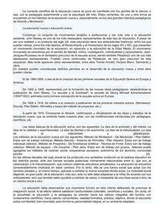 La corriente científica de la educación nueva se pone de manifiesto con los aportes de la ciencia, o
sea, con la pedagogía experimental y con la psicología del niño. Estas corrientes, de una u otra forma se
encuentran en los métodos de la educación nueva y, especialmente, en los dos grandes métodos pedagógicos
de Decroly y Montessori.

       La educación nueva o educación activa:

        Constituye un conjunto de movimientos dirigidos a perfeccionar y dar más vida a la educación
existente. John Dewey es uno de los más destacados representantes de este tipo de educación. A pesar de
ser una realidad o un producto del siglo XX, esta educación tiene sus antecedentes históricos, entre los que
pueden citarse, como los más lejanos, al Renacimiento y al Humanismo de los siglos XV y XVI, que presentan
un movimiento innovador de la educación, en oposición a la educación de la Edad Media. El movimiento
Humanista se caracteriza por el sentido de libertad, crítica, investigación, individualidad y razonamiento, Jean-
Jacques Rousseau es el verdadero precursor de la escuela activa, siendo también Pestalozzi uno de sus más
destacados representantes. Froebel, como continuador de Pestalozzi, es otro gran precursor de esta
educación. Más tarde aparecen otros representantes, entre ellos Tomás Arnoldt, Horacio Mann, Sarmiento y
otros.
En realidad pueden considerarse distintos períodos en el desarrollo de la educación nueva y entre ellos
pueden citarse:

      El de 1889-1900, o sea el de la creación de las primeras escuelas de la Educación Nueva en Europa y
América.

       De 1900 a 1908, representado por la formación de las nuevas ideas pedagógicas, destacándose la
publicación de John Dewey, "La escuela y la Sociedad"; la escuela de Georg Michael Kerschensteiner
(1854?1932), estimada como primera concepción de la escuela activa en Europa.

       De 1908 a 1918. Se refiere a la creación y publicación de los primeros métodos activos, (Montessori,
Decroly, Plan Dalton, Winnetka y bases del método de proyectos, etc.).

         A partir de 1919. Comprende la difusión, confirmación y oficialización de las ideas y métodos de la
educación nueva, que se extiende hasta nuestros días, con las modificaciones introducidas por pedagogos,
científicos, etc.

        Las ideas básicas de la educación activa, son las siguientes: La idea de la actividad y del interés. La
idea de la vitalidad y espontaneidad. La idea de libertad y de autonomía. La idea de la individualidad. La idea
de                      la                   colectividad                  y                     globalización.
Los métodos de la educación nueva son los siguientes: Método de Montessori - De Mackinder - Plan Dalton.
Estos son de trabajo individual. Método Decroly - Sistema de Winnetka - Plan Howard. Estos son de trabajo
individual colectivo. Método de Proyectos - De Enseñanza sintética - Técnica de Frinet. Estos son de trabajo
colectivo. Método de equipos - De Cousinet - Plan Jena. Estos son de trabajo por grupos. Además puede
agregarse los métodos de carácter social; cooperativas escolares; autonomía de los alumnos; comunidad
escolar                                                                                                     [2].
En las últimas décadas del siglo actual se ha producido una verdadera revolución en el sistema educativo en
los distintos países, ante dos fuerzas sociales poderosas íntimamente relacionadas entre sí, que son, la
urbanización y la industrialización, que motivan sistemas educativos actualizados. La educación se encuentra
considerablemente implicada en estos cambios. Por lo tanto, ella es una fuerza social que actúa con los
cambios sociales y, al mismo tiempo, aplicada a cambiar la misma sociedad donde actúa. La motividad social
depende, en gran parte, de la educación; más aún, ésta no sólo debe adaptarse a la niñez de acuerdo con sus
antecedentes, sino que también debe ayudarla a cambiar de status, a trasladarla de una clase social a otra, de
un cambio social a otro.

        La educación debe desempeñar una importante función en todo intento deliberado de promover la
integración social. A tal efecto deberá satisfacer oportunidades culturales, científicas y sociales. Sin duda, en
la actualidad, la educación y la pedagogía se orientan hacia los valores integrales del hombre con
fundamentos científicos, hacia valores comunitarios, realidad formativa, práctica, objetiva, donde el educando
actúe con libertad, bien orientado, para formar su personalidad integral, en un ambiente adaptado.
 
