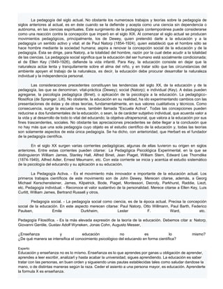 La pedagogía del siglo actual. No obstante los numerosos trabajos y teorías sobre la pedagogía de
siglos anteriores al actual, es en éste cuando se la defiende y acepta como una ciencia sin dependencia o
autónoma, en las ciencias espirituales. Este surgimiento de la pedagogía contemporánea puede considerarse
como una reacción contra la concepción que imperó en el siglo XIX. Al comenzar el siglo actual se producen
movimientos pedagógicos, principalmente, los de Dewey, quien pretendió darle a la educación y a la
pedagogía un sentido activo y vital; el de Paul Natorp (1854-1924), quien estableció que el hombre sólo se
hace hombre mediante la sociedad humana; aspira a renovar la concepción social de la educación y de la
pedagogía. Ésta se dirige, para Natorp, a la totalidad del hombre, razón por la cual debe acudir a la totalidad
de las ciencias. La pedagogía social significa que la educación del ser humano está socialmente condicionada;
el de Ellen Key (1849-1926), defiende la vida infantil. Para Key, la educación consiste en dejar que la
naturaleza actúe lenta y tranquilamente sobre el alma del niño, y en tratar sólo que las circunstancias del
ambiente apoyen el trabajo de la naturaleza, es decir, la educación debe procurar desarrollar la naturaleza
individual y la independencia personal.

         Las consideraciones precedentes constituyen las tendencias del siglo XX, de la educación y de la
pedagogía, las que se denominan, vital-práctica (Dewey); social (Natorp); e individual (Key). A éstas pueden
agregarse, la psicología pedagógica (Binet), o aplicación de la psicología a la educación. La pedagógico-
filosófica (de Spranger, Litt). No obstante, la educación en su realidad, ha ido experimentando cambios con las
presentaciones de éstas y de otras teorías, fundamentalmente, en sus valores cualitativos y técnicos. Como
consecuencia, surge la escuela nueva, también llamada "Escuela Activa". Todas las concepciones pueden
reducirse a dos fundamentales de la educación, o sean, la de carácter subjetivo individual, que acuerda valor a
la vida y al desarrollo de todo lo vital del educando; la objetiva ultrapersonal, que valora a la educación por sus
fines trascendentes, sociales. No obstante las apreciaciones precedentes se debe llegar a la conclusión que
no hay más que una sola pedagogía cuyo objeto es el estudio científico de la educación y, todas las teorías
son solamente aspectos de esta única pedagogía. Se ha dicho, con anterioridad, que Herbart es el fundador
de la pedagogía científica.

        En el siglo XX surgen varias corrientes pedagógicas; algunas de ellas tuvieron su origen en siglos
anteriores. Entre estas corrientes pueden citarse: La Pedagógica Psicológica Experimental, en la que se
distinguieron William James, Stanley Hall, Alfred Binet, Jean Piaget, William Stern, Edward Lee Thorndike
(1874-1949), Alfred Adler, Ernest Meumann, etc. Con esta corriente se inicia y acentúa el estudio sistemático
de la psicología del educando y su aplicación a su educación.

         La Pedagogía Activa. - Es el movimiento más innovador e importante de la educación actual. Los
primeros trabajos científicos de este movimiento son de John Dewey. Merecen citarse, además, a Georg
Michael Kerschensteiner, James, Kilpatrick, Bode, Piaget, Montessori, Decroly, Parkhurst, Raddie, Liezt,
etc. Pedagogía individual. - Reconoce el valor sustantivo de la personalidad. Merece citarse a Ellen Key, Luis
Curlitt, William James, Bertrand Russell y otros.

        Pedagogía social. - La pedagogía social como ciencia, es de la época actual. Precisa la concepción
social de la educación. En este aspecto merecen citarse: Paul Natorp, Otto Willmann, Paul Barth, Federico
Paulsen,           Emile           Durkheim,            Lester           F.           Ward,           etc.

Pedagogía Filosófica. - Es la más elevada expresión de la teoría de la educación. Debemos citar a: Natorp,
Giovanni Gentile, Gustav Adolf Wyneken, Jonas Cohn, Augusto Messer,

¿Enseñanza            y             educación              no           es             lo                 mismo?
¿De qué manera se intensifica el conocimiento psicológico del educando en forma científica?

Experto
Educación y enseñanza no es lo mísmo. Enseñanza es lo que aprendes por ganas u obligación de aprender,
aprendes a leer escribir, analizarl y hasta acabar la universidad, sigues aprendiendo. La educación es saber
tratar con las personas, en buen orden y sigueiendo unas pautas establecidas tales como saludar dandose la
mano, o de distintas maneras según la raza. Ceder el asiento a una persona mayor, es educación. Aprenderte
la formula X es enseñanza.
 