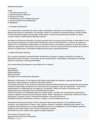 Sistemas educativos

Indice
1. Concepto de Educación
2. Sistema Educativo Nacional
3. Educación Privada
4. Analfabetismo como Problema Nacional
5. Causas y Efectos del Analfabetismo
6. Bibliografía

1. Concepto de Educación

Es la presentación sistemática de hechos, ideas, habilidades y técnicas a los estudiantes. la educación es
gratuita para todos los estudiantes. Sin embargo, debido a la escasez de escuelas públicas, también existen
muchas escuelas privadas y parroquiales. Debe ayudar y orientar al educando para conservar y utilizar
nuestros valores, fortaleciendo la identidad nacional.

Se refiere a la influencia ordenada y voluntario ejercida sobre una persona para formarle o desarrollarle; de ahí
que la acción ejercida por una generación adulta sobre una joven para transmitir y conservar su existencia
colectiva. Es un ingrediente fundamental en la vida del hombre y la sociedad y apareció en la faz de la tierra
desde que apareció la vida humana. Es la que da vida a la cultura, la que permite que el espíritu del hombre la
asimile y la haga florecer, abriéndole múltiples caminos para su perfeccionamiento.

2. Sistema Educativo Nacional

Es el conjunto ordenado e interrelacionado de elementos, procesos y sujetos a través de los cuales se
desarrolla la acción educativa , de acuerdo con las características, necesidades e intereses de la realidad
histórica, económica y cultural guatemalteca.

Sus características principales son que deberá ser un sistema:

Participativo
Regionalizado
Descentralizado y
Desconcentrado
Se integra con los componentes siguientes:

Ministerio de Educación: Es la Institución del Estado responsable de coordinar y ejecutar las políticas
educativas, determinadas por el Sistema Educativo Nacional.
Comunidad Educativa: Es la unidad que interrelacionando los diferentes elementos participantes del procesos
enseñanza-aprendizaje contribuye a la consecución de los principios y fines de la educación, conservando
cada elemento su independencia. Se integra por: Educandos, Padres de Familia, Educadores y las
Organizaciones que persiguen fines eminentemente educativos.
Centros Educativos: Son establecimientos de carácter público, privado o por cooperativas a través de los
cuales se ejecutan los procesos de educación escolar. Están integrados por: Educandos, Padres de Familia,
Educadores, Personal Técnico, Personal Administrativo y Personal de Servicio.
El Sistema Educativo Nacional se conforma o integra con dos subsistemas que son :

Subsistema de Educación Escolar: Para la realización del proceso educativo en los establecimientos
escolares, está organizado en niveles, ciclos, grados y etapas en educación acelerada para adultos, con
programas estructurados en la currícula establecidos y los que se establezcan, en forma flexible, gradual y
progresiva para hacer efectivos los fines de la educación nacional.
Se conforma con los niveles, ciclos, grados y etapas siguientes:

Primer Nivel: Educación Inicial
Segundo Nivel: Educación Preprimaria
Párvulos: 1, 2 y 3.
 