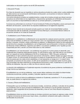 matriculados en educación superior era de 80.228 estudiantes.

3. Educación Privada

Es el tipo de educación que es impartida en centros educativos privados los cuales cobran cuotas establecidos
por ellos mismos con la autorización del Ministerio de Educación, se encuentran en todos los niveles del
Sistema Educativo Nacional.
Los centros educativos privados son establecimientos a cargo de la iniciativa privada que ofrecen servicios
educativos de conformidad con los reglamentos y disposiciones aprobadas por el Ministerio de Educación,
quien a la vez tiene la responsabilidad de velar por su correcta aplicación y cumplimiento.

Funcionan de conformidad con el artículo 73 de la Constitución Política de la República, previa autorización del
Ministerio de Educación, cuando llenen los requisitos establecidos en el reglamento específico.

Podemos hacer mención de la educación privada superior por medio de Universidad Rafael Landivar,
Universidad del Valle de Guatemala; Universidad Francisco Marroquín y Universidad Mariano Gálvez se
encuentran también en la ciudad de Guatemala.

4. Analfabetismo como Problema Nacional

Alfabetización y analfabetismo, la alfabetización es la capacidad de cualquier persona para leer y escribir con
cierto nivel de habilidad; se define con mayor precisión como una capacidad técnica para descodificar signos
escritos o impresos, símbolos o letras combinados en palabras. La alfabetización básica ha sido explicada en
los términos de su opuesto, el analfabetismo, por la Organización para la Educación, la Ciencia y la Cultura de
las Naciones Unidas (UNESCO), organismo que define a una persona analfabeta como "aquella que está
incapacitada para leer y escribir una breve frase sobre su vida cotidiana".

El analfabetismo y la "sub-educación", son problemas muy graves en muchos países en desarrollo, pero
Guatemala tiene problemas especialmente graves. En toda América Latina, solo Haití está en una condición
peor con respecto al nivel de analfabetismo (44.9% en Guatemala en 1990). Otra gran cantidad de
guatemaltecos no tiene suficiente educación para pensar críticamente u obtener empleo que pague más que
un salario mínimo. El nivel promedio de educación en grados en Guatemala era el 6.3% en 1987, lo más bajo
entre los países para los cuales tenían estadísticas, lo cual representa un rezago de 4, 5 y hasta 6 años
comparado con jóvenes de otros países. Un 55% de los estudiantes en Guatemala repiten el primer grado
(hay porcentajes más altos solamente en la Republicana Dominicana y Haití). Guatemala es un país de 10
millones de habitantes. Hay casi un millón de niños sin atención escolar.

La situación del analfabetismo en Guatemala responde a la existencia de graves problemas manifestados en
el bajo nivel de sus habitantes.

El analfabetismo es uno de los problemas, cuyas causas deben analizarse como efecto de determinadas
condiciones económicas, políticas, sociales y culturales vigentes en nuestra sociedad.

Si se toma en cuenta el índice de analfabetismo existente en Guatemala, asciende al 31.7% de la población
total, se puede deducir la magnitud del problema.

5. Causas y Efectos del Analfabetismo

El desequilibro que se manifiesta en las estructuras sociales, económicas, políticas y culturales de los pueblos,
es considerado como la causa principal el analfabetismo. Ello contribuye a que las grandes mayorías de
habitantes, estén marginados de los procesos de desarrollo y vivan en una crítica situación de pobreza y
estancamiento.

El analfabetismo tiene sus raíces más hondas en el atraso económico que impera en regiones rurales, donde
el régimen de tenencia de tierra acusa mayor atraso, y la población campesina está sujeta a relaciones
semifeudales de producción.
 