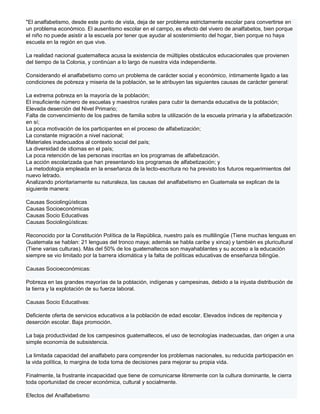 "El analfabetismo, desde este punto de vista, deja de ser problema estrictamente escolar para convertirse en
un problema económico. El ausentismo escolar en el campo, es efecto del vivero de analfabetos, bien porque
el niño no puede asistir a la escuela por tener que ayudar al sostenimiento del hogar, bien porque no haya
escuela en la región en que vive.

La realidad nacional guatemalteca acusa la existencia de múltiples obstáculos educacionales que provienen
del tiempo de la Colonia, y continúan a lo largo de nuestra vida independiente.

Considerando el analfabetismo como un problema de carácter social y económico, íntimamente ligado a las
condiciones de pobreza y miseria de la población, se le atribuyen las siguientes causas de carácter general:

La extrema pobreza en la mayoría de la población;
El insuficiente número de escuelas y maestros rurales para cubir la demanda educativa de la población;
Elevada deserción del Nivel Primario;
Falta de convencimiento de los padres de familia sobre la utilización de la escuela primaria y la alfabetización
en sí;
La poca motivación de los participantes en el proceso de alfabetización;
La constante migración a nivel nacional;
Materiales inadecuados al contexto social del país;
La diversidad de idiomas en el país;
La poca retención de las personas inscritas en los programas de alfabetización.
La acción escolarizada que han presentando los programas de alfabetización; y
La metodología empleada en la enseñanza de la lecto-escritura no ha previsto los futuros requerimientos del
nuevo letrado.
Analizando prioritariamente su naturaleza, las causas del analfabetismo en Guatemala se explican de la
siguiente manera:

Causas Sociolingüísticas
Causas Socioeconómicas
Causas Socio Educativas
Causas Sociolingüísticas:

Reconocido por la Constitución Política de la República, nuestro país es multilingüe (Tiene muchas lenguas en
Guatemala se hablan: 21 lenguas del tronco maya; además se habla caribe y xinca) y también es pluricultural
(Tiene varias culturas). Más del 50% de los guatemaltecos son mayahablantes y su acceso a la educación
siempre se vio limitado por la barrera idiomática y la falta de políticas educativas de enseñanza bilingüe.

Causas Socioeconómicas:

Pobreza en las grandes mayorías de la población, indígenas y campesinas, debido a la injusta distribución de
la tierra y la explotación de su fuerza laboral.

Causas Socio Educativas:

Deficiente oferta de servicios educativos a la población de edad escolar. Elevados índices de repitencia y
deserción escolar. Baja promoción.

La baja productividad de los campesinos guatemaltecos, el uso de tecnologías inadecuadas, dan origen a una
simple economía de subsistencia.

La limitada capacidad del analfabeto para comprender los problemas nacionales, su reducida participación en
la vida política, lo margina de toda toma de decisiones para mejorar su propia vida.

Finalmente, la frustrante incapacidad que tiene de comunicarse libremente con la cultura dominante, le cierra
toda oportunidad de crecer económica, cultural y socialmente.

Efectos del Analfabetismo
 