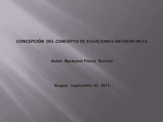         CONCEPCIÓN  DEL CONCEPTO DE ECUACIONES DIFERENCIALES       Autor: Nyckyiret Flórez  Barreto         Ibagué, septiembrede  2011 