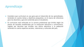Aprendizaje
 Considero que currículum es una guía para el desarrollo de los aprendizajes,
teniendo en cuenta metas y objetivos propuestos; es el marco de referencia
para los docentes y guía de contenido para el estudiante.
 El currículum está enfocado en la carrera profesional que brinda según los
planes de estudios establecidos por la institución educativa u universitaria,
regidos por decretos que brindan una oferta educativa a la población
teniendo en cuenta aspectos sociales, valorativos y culturales del país.
 
